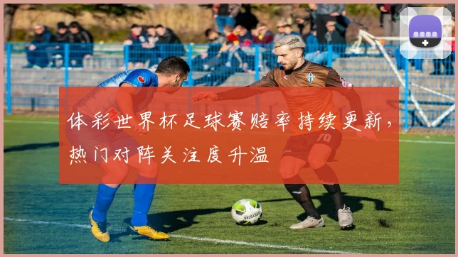 体彩世界杯足球赛赔率持续更新,热门对阵关注度升温