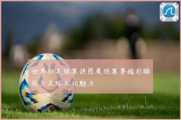 世界杯足球赛拼图展现赛事精彩瞬间与足球文化魅力