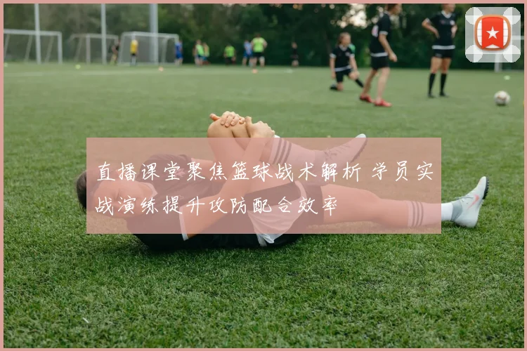 直播课堂聚焦篮球战术解析 学员实战演练提升攻防配合效率