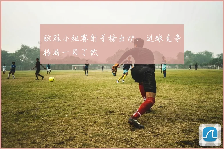 欧冠小组赛射手榜出炉，进球竞争格局一目了然