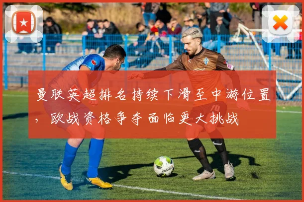 曼联英超排名持续下滑至中游位置，欧战资格争夺面临更大挑战