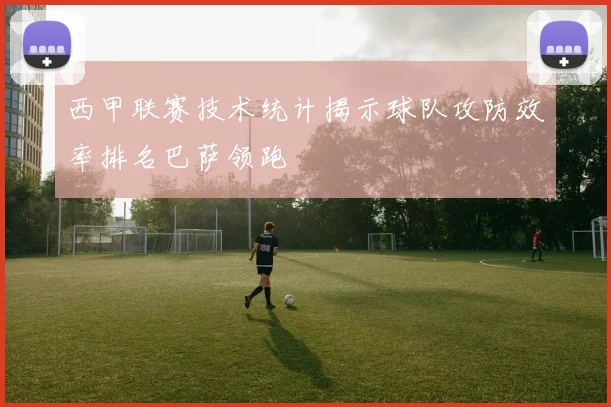 西甲联赛技术统计揭示球队攻防效率排名巴萨领跑