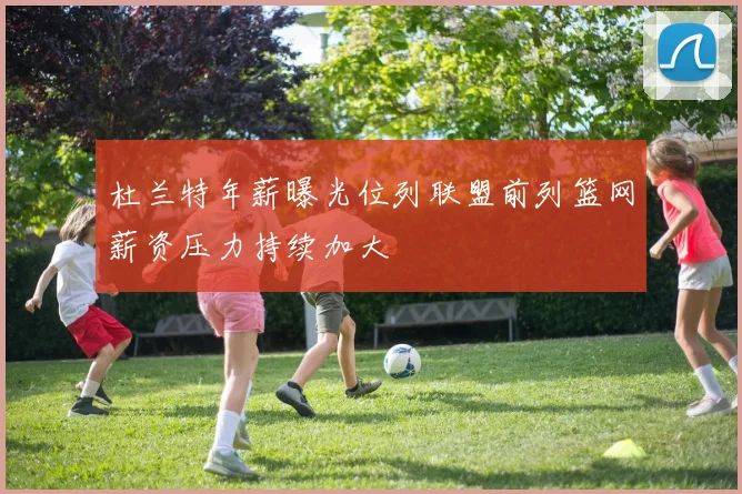 杜兰特年薪曝光位列联盟前列篮网薪资压力持续加大