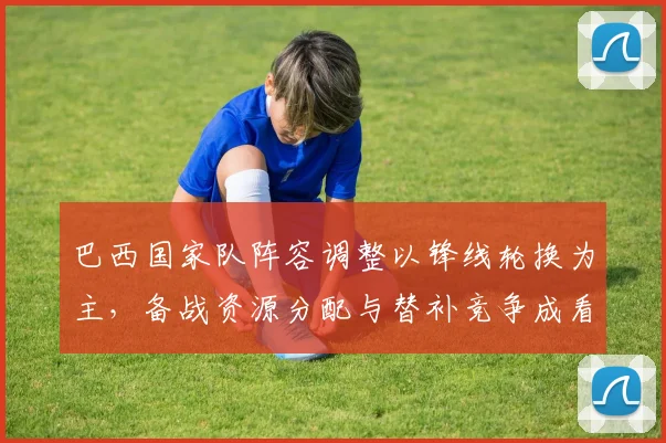 巴西国家队阵容调整以锋线轮换为主，备战资源分配与替补竞争成看点