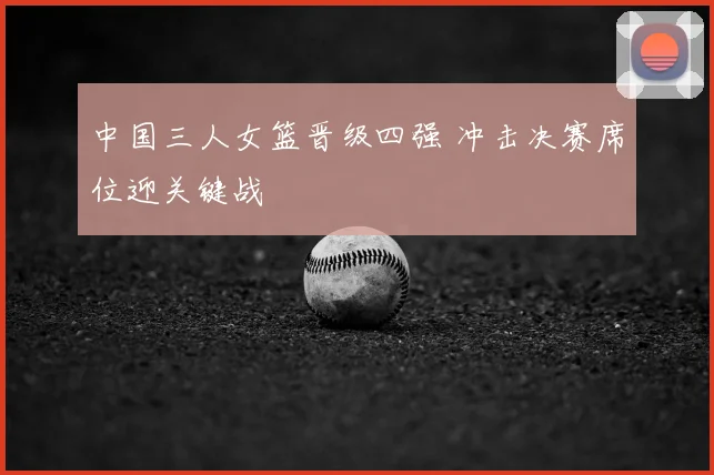 中国三人女篮晋级四强 冲击决赛席位迎关键战