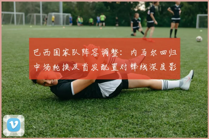 巴西国家队阵容调整：内马尔回归中场轮换及首发配置对锋线深度影响