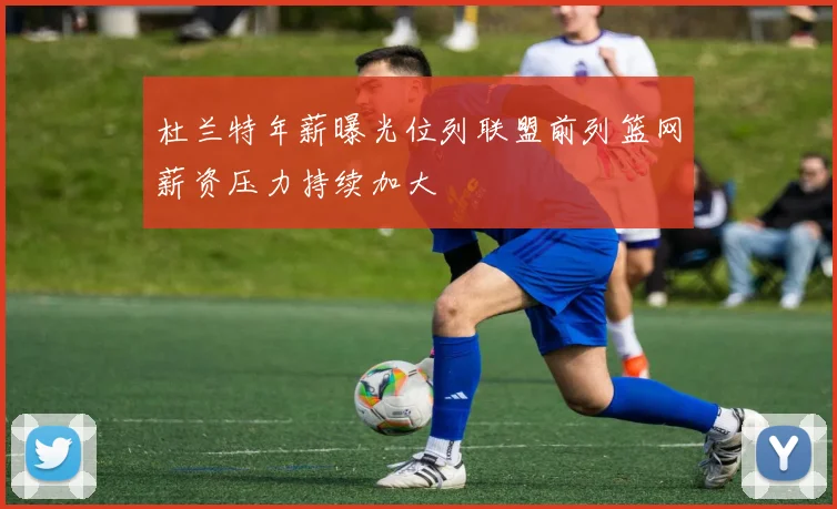杜兰特年薪曝光位列联盟前列篮网薪资压力持续加大