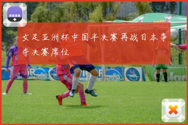女足亚洲杯中国半决赛再战日本争夺决赛席位