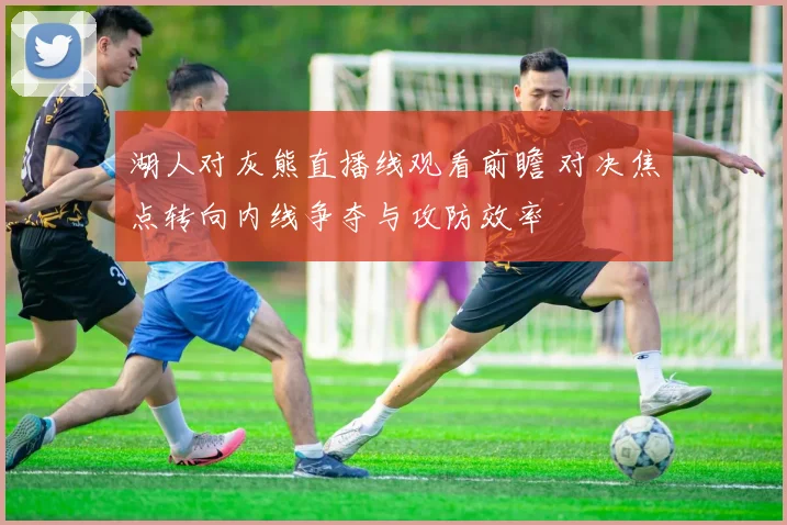 湖人对灰熊直播线观看前瞻 对决焦点转向内线争夺与攻防效率