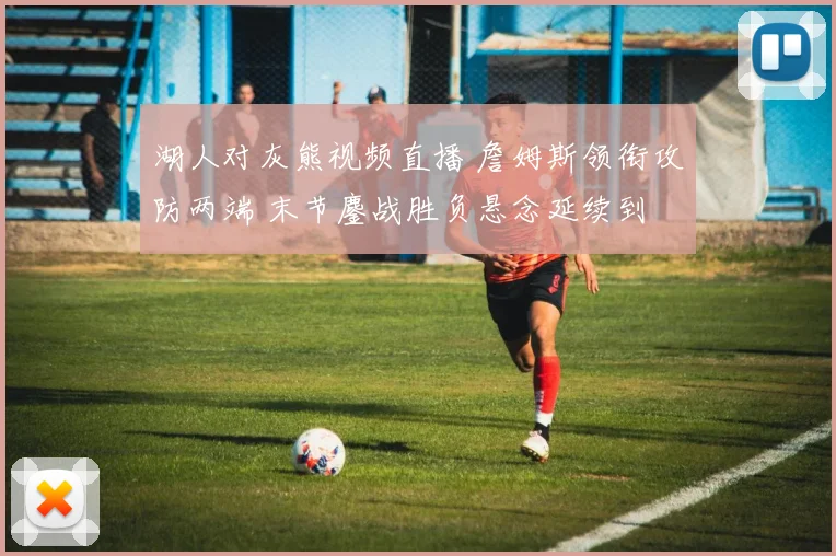 湖人对灰熊视频直播 詹姆斯领衔攻防两端 末节鏖战胜负悬念延续到