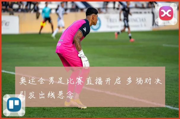 奥运会男足比赛直播开启 多场对决引发出线悬念
