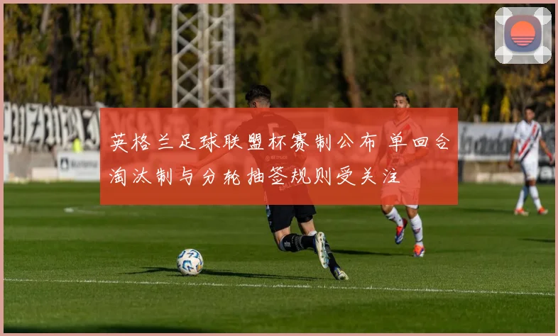 英格兰足球联盟杯赛制公布 单回合淘汰制与分轮抽签规则受关注