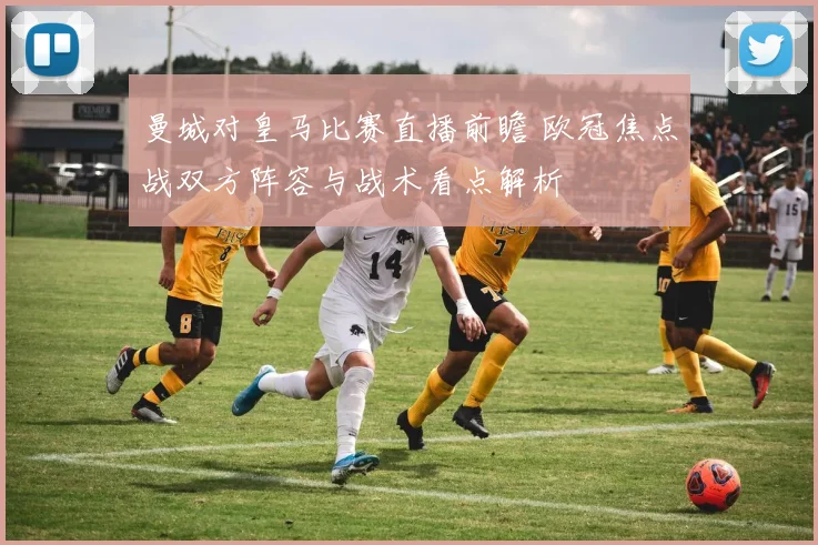 曼城对皇马比赛直播前瞻 欧冠焦点战双方阵容与战术看点解析