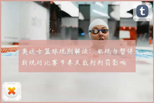 奥运会篮球规则解读：犯规与暂停新规对比赛节奏及裁判判罚影响