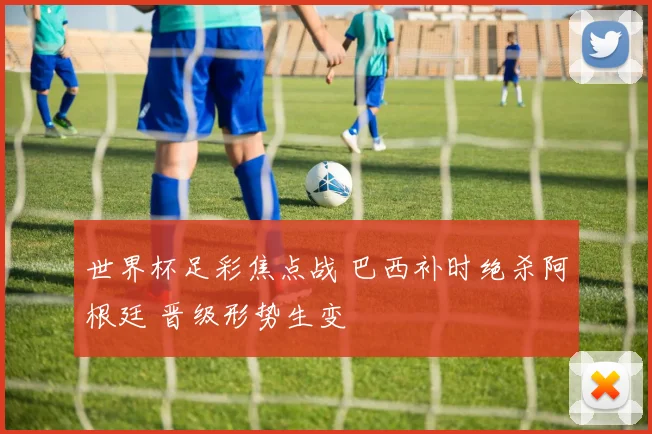 世界杯足彩焦点战 巴西补时绝杀阿根廷 晋级形势生变