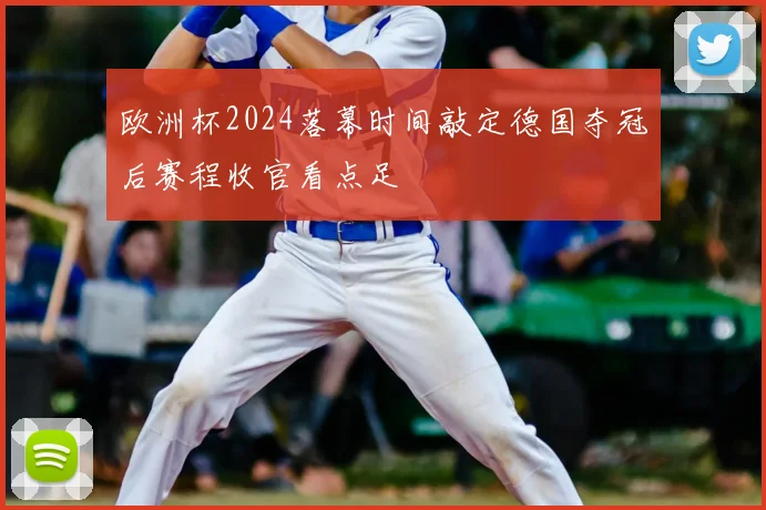 欧洲杯2024落幕时间敲定德国夺冠后赛程收官看点足