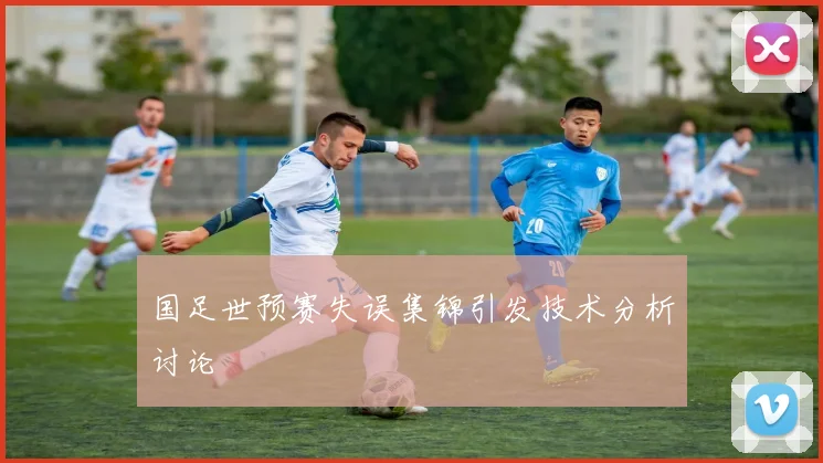 国足世预赛失误集锦引发技术分析讨论