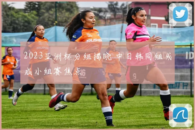 2023亚洲杯分组揭晓 中日韩同组或成小组赛焦点