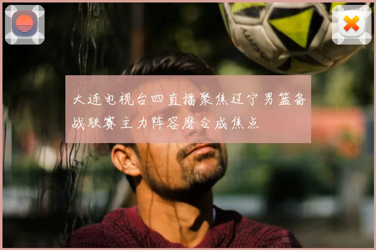 大连电视台四直播聚焦辽宁男篮备战联赛主力阵容磨合成焦点