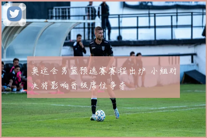 奥运会男篮预选赛赛程出炉 小组对决将影响晋级席位争夺