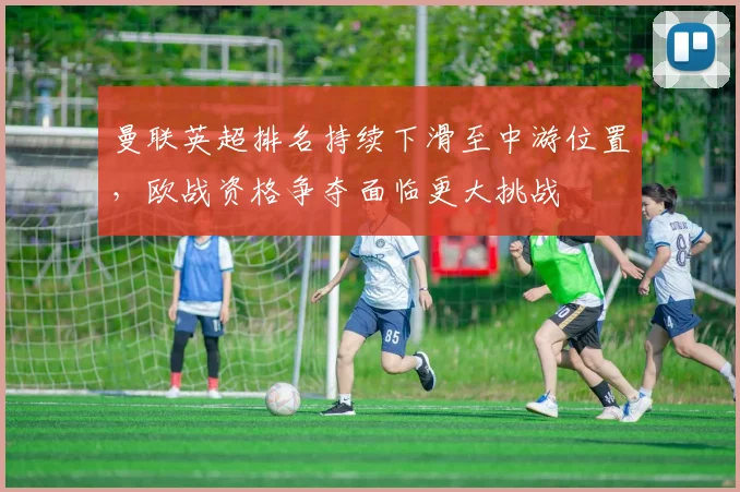 曼联英超排名持续下滑至中游位置，欧战资格争夺面临更大挑战