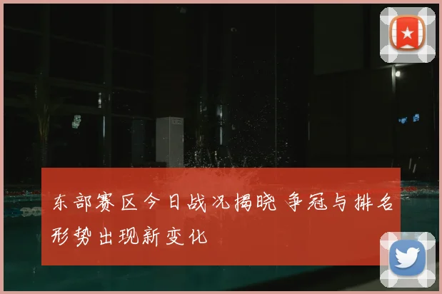 东部赛区今日战况揭晓 争冠与排名形势出现新变化