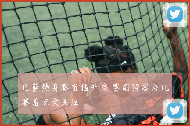 巴萨热身赛直播开启 赛前阵容与比赛看点受关注