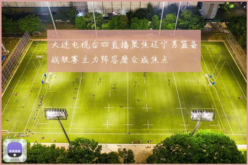 大连电视台四直播聚焦辽宁男篮备战联赛主力阵容磨合成焦点