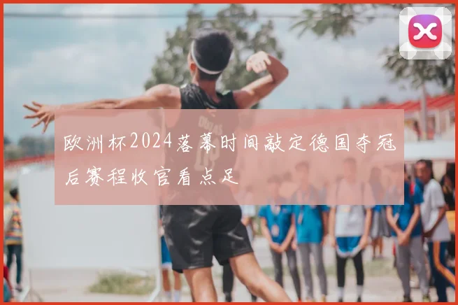 欧洲杯2024落幕时间敲定德国夺冠后赛程收官看点足