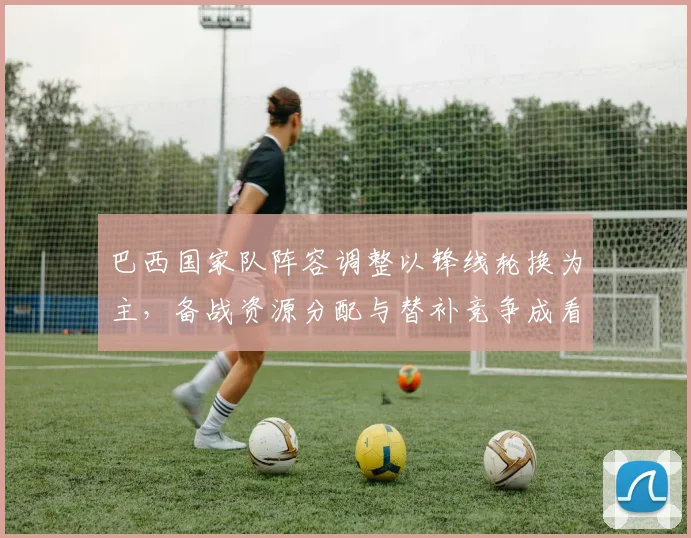 巴西国家队阵容调整以锋线轮换为主，备战资源分配与替补竞争成看点