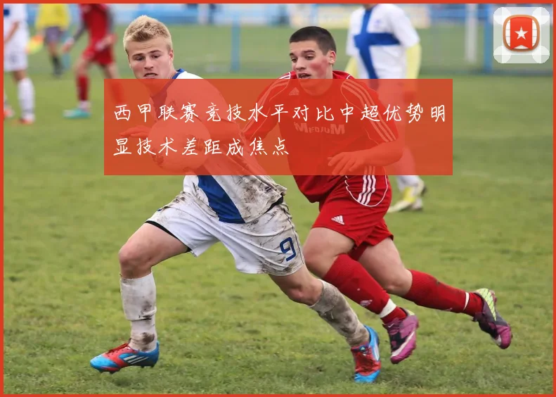 西甲联赛竞技水平对比中超优势明显技术差距成焦点