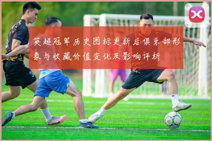 英超冠军历史图标更新后俱乐部形象与收藏价值变化及影响评析