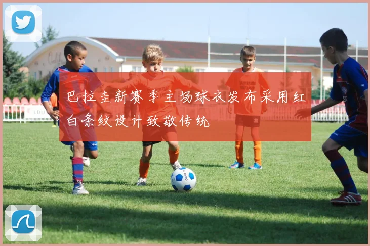 巴拉圭新赛季主场球衣发布采用红白条纹设计致敬传统