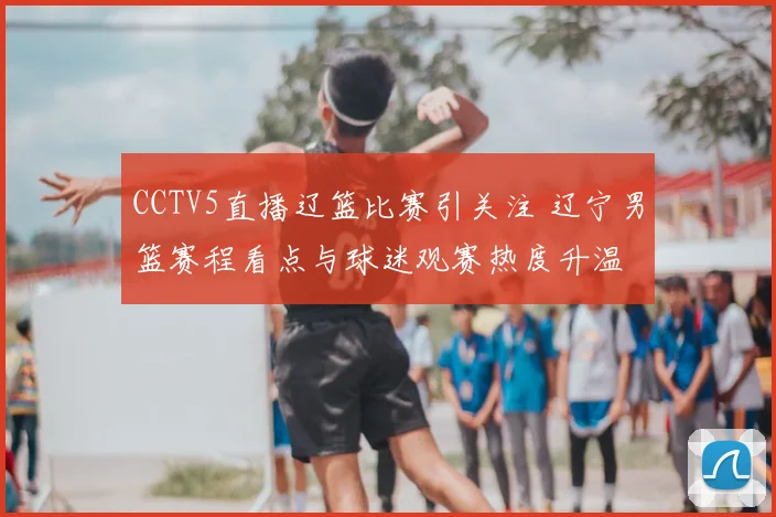 CCTV5直播辽篮比赛引关注 辽宁男篮赛程看点与球迷观赛热度升温