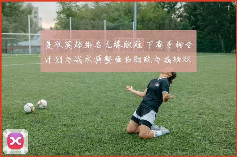 曼联英超排名无缘欧冠 下赛季转会计划与战术调整面临财政与成绩双重考验