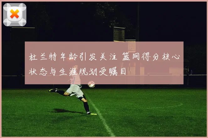 杜兰特年龄引发关注 篮网得分核心状态与生涯规划受瞩目