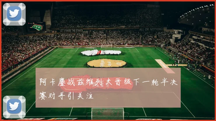 阿卡鏖战兹维列夫晋级下一轮半决赛对手引关注